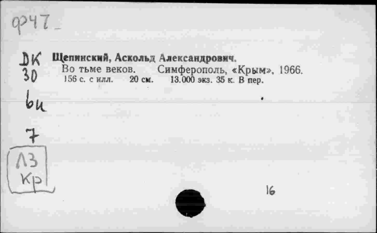 ﻿q>47 _
JJ çZ Щепянский, Аскольд Александрович.
« Л	Во тьме веков. Симферополь, <Крым», 1966.
5 U	J56 с. с илл. 20 см. 13.000 экз. 35 к. В пер.
16